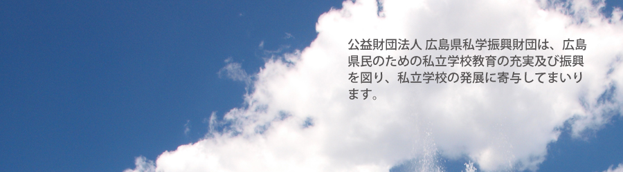 公益財団法人 広島県私学振興財団は、広島県民のための私立学校教育の充実及び振興を図るとともに、広島県における公教育の一翼を担う私立学校の発展に寄与することを目的としています。